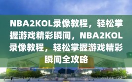 NBA2KOL录像教程，轻松掌握游戏精彩瞬间，NBA2KOL录像教程，轻松掌握游戏精彩瞬间全攻略