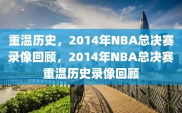 重温历史，2014年NBA总决赛录像回顾，2014年NBA总决赛重温历史录像回顾