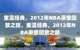 重温经典，2012年NBA录像回放之旅，重温经典，2012年NBA录像回放之旅