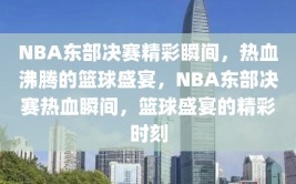 NBA东部决赛精彩瞬间，热血沸腾的篮球盛宴，NBA东部决赛热血瞬间，篮球盛宴的精彩时刻