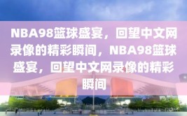 NBA98篮球盛宴，回望中文网录像的精彩瞬间，NBA98篮球盛宴，回望中文网录像的精彩瞬间