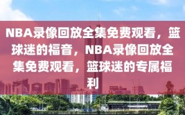 NBA录像回放全集免费观看，篮球迷的福音，NBA录像回放全集免费观看，篮球迷的专属福利