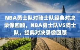 NBA勇士队对骑士队经典对决录像回顾，NBA勇士队VS骑士队，经典对决录像回顾