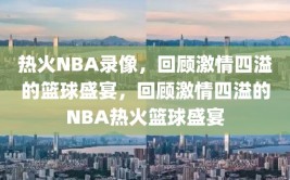 热火NBA录像，回顾激情四溢的篮球盛宴，回顾激情四溢的NBA热火篮球盛宴