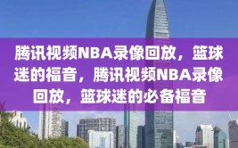 腾讯视频NBA录像回放，篮球迷的福音，腾讯视频NBA录像回放，篮球迷的必备福音