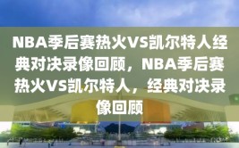 NBA季后赛热火VS凯尔特人经典对决录像回顾，NBA季后赛热火VS凯尔特人，经典对决录像回顾