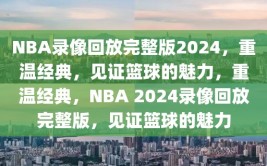 NBA录像回放完整版2024，重温经典，见证篮球的魅力，重温经典，NBA 2024录像回放完整版，见证篮球的魅力