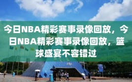 今日NBA精彩赛事录像回放，今日NBA精彩赛事录像回放，篮球盛宴不容错过