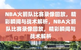 NBA火箭队比赛录像回放，精彩瞬间与战术解析，NBA火箭队比赛录像回放，精彩瞬间与战术解析