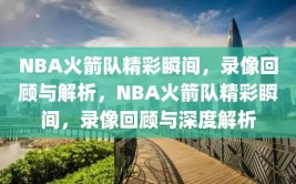 NBA火箭队精彩瞬间，录像回顾与解析，NBA火箭队精彩瞬间，录像回顾与深度解析