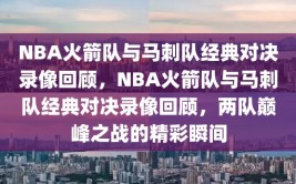 NBA火箭队与马刺队经典对决录像回顾，NBA火箭队与马刺队经典对决录像回顾，两队巅峰之战的精彩瞬间