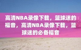 高清NBA录像下载，篮球迷的福音，高清NBA录像下载，篮球迷的必备福音