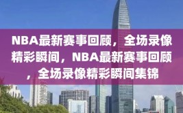 NBA最新赛事回顾，全场录像精彩瞬间，NBA最新赛事回顾，全场录像精彩瞬间集锦