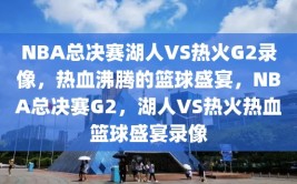 NBA总决赛湖人VS热火G2录像，热血沸腾的篮球盛宴，NBA总决赛G2，湖人VS热火热血篮球盛宴录像