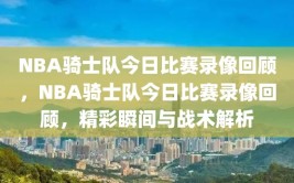 NBA骑士队今日比赛录像回顾，NBA骑士队今日比赛录像回顾，精彩瞬间与战术解析