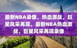 最新NBA录像，热血激战，巨星风采再现，最新NBA热血激战，巨星风采再现录像