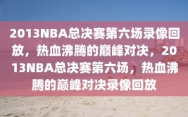 2013NBA总决赛第六场录像回放，热血沸腾的巅峰对决，2013NBA总决赛第六场，热血沸腾的巅峰对决录像回放