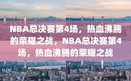 NBA总决赛第4场，热血沸腾的荣耀之战，NBA总决赛第4场，热血沸腾的荣耀之战