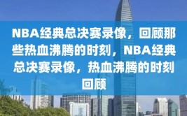 NBA经典总决赛录像，回顾那些热血沸腾的时刻，NBA经典总决赛录像，热血沸腾的时刻回顾