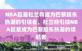 NBA巨星杜兰特成为巴黎股东热潮的引领者，杜兰特引领NBA巨星成为巴黎股东热潮的领航者