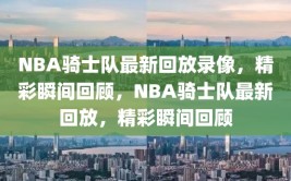 NBA骑士队最新回放录像，精彩瞬间回顾，NBA骑士队最新回放，精彩瞬间回顾