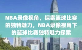 NBA录像视角，探索篮球比赛的独特魅力，NBA录像视角下的篮球比赛独特魅力探索