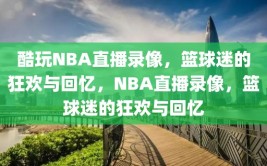 酷玩NBA直播录像，篮球迷的狂欢与回忆，NBA直播录像，篮球迷的狂欢与回忆