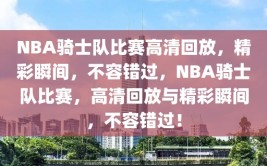 NBA骑士队比赛高清回放，精彩瞬间，不容错过，NBA骑士队比赛，高清回放与精彩瞬间，不容错过！