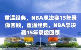 重温经典，NBA总决赛15年录像回顾，重温经典，NBA总决赛15年录像回顾