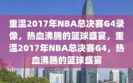 重温2017年NBA总决赛G4录像，热血沸腾的篮球盛宴，重温2017年NBA总决赛G4，热血沸腾的篮球盛宴