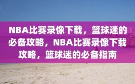 NBA比赛录像下载，篮球迷的必备攻略，NBA比赛录像下载攻略，篮球迷的必备指南