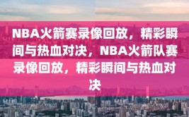 NBA火箭赛录像回放，精彩瞬间与热血对决，NBA火箭队赛录像回放，精彩瞬间与热血对决