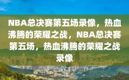 NBA总决赛第五场录像，热血沸腾的荣耀之战，NBA总决赛第五场，热血沸腾的荣耀之战录像