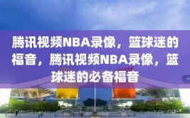 腾讯视频NBA录像，篮球迷的福音，腾讯视频NBA录像，篮球迷的必备福音