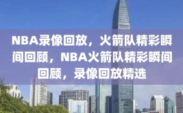 NBA录像回放，火箭队精彩瞬间回顾，NBA火箭队精彩瞬间回顾，录像回放精选