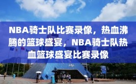 NBA骑士队比赛录像，热血沸腾的篮球盛宴，NBA骑士队热血篮球盛宴比赛录像