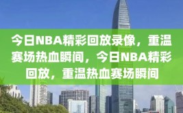 今日NBA精彩回放录像，重温赛场热血瞬间，今日NBA精彩回放，重温热血赛场瞬间