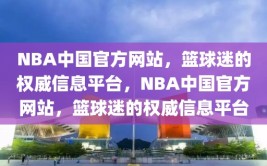 NBA中国官方网站，篮球迷的权威信息平台，NBA中国官方网站，篮球迷的权威信息平台