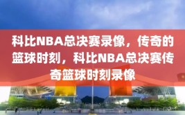 科比NBA总决赛录像，传奇的篮球时刻，科比NBA总决赛传奇篮球时刻录像