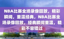 NBA比赛全场录像回放，精彩瞬间，重温经典，NBA比赛全场录像回放，经典瞬间重温，精彩不容错过