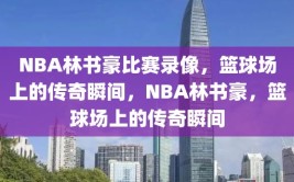 NBA林书豪比赛录像，篮球场上的传奇瞬间，NBA林书豪，篮球场上的传奇瞬间