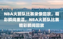 NBA火箭队比赛录像回放，精彩瞬间重温，NBA火箭队比赛精彩瞬间回放