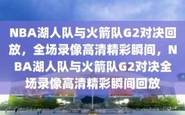 NBA湖人队与火箭队G2对决回放，全场录像高清精彩瞬间，NBA湖人队与火箭队G2对决全场录像高清精彩瞬间回放