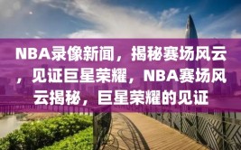 NBA录像新闻，揭秘赛场风云，见证巨星荣耀，NBA赛场风云揭秘，巨星荣耀的见证