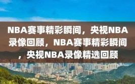 NBA赛事精彩瞬间，央视NBA录像回顾，NBA赛事精彩瞬间，央视NBA录像精选回顾