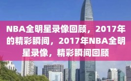 NBA全明星录像回顾，2017年的精彩瞬间，2017年NBA全明星录像，精彩瞬间回顾