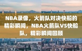 NBA录像，火箭队对决快船的精彩瞬间，NBA火箭队VS快船队，精彩瞬间回顾