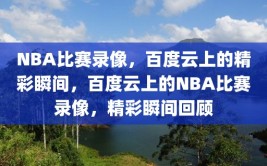 NBA比赛录像，百度云上的精彩瞬间，百度云上的NBA比赛录像，精彩瞬间回顾