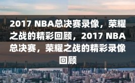 2017 NBA总决赛录像，荣耀之战的精彩回顾，2017 NBA总决赛，荣耀之战的精彩录像回顾