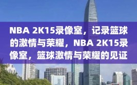 NBA 2K15录像室，记录篮球的激情与荣耀，NBA 2K15录像室，篮球激情与荣耀的见证